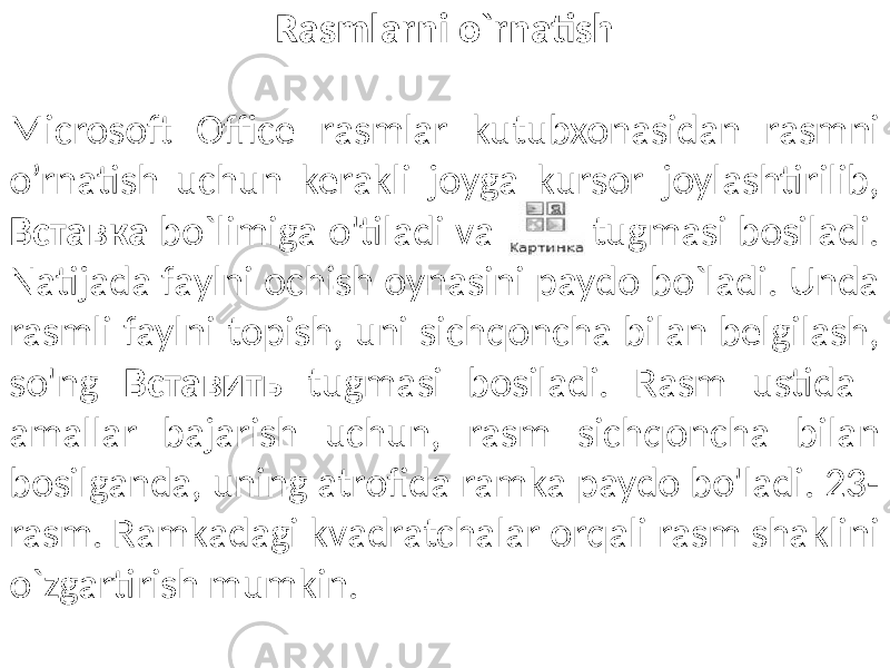 Rasmlarni o`rnatish Microsoft Office rasmlar kutubxonasidan rasmni o’rnatish uchun kerakli joyga kursor joylashtirilib, Вставка bo`limiga o&#39;tiladi va tugmasi bosiladi. Natijada faylni ochish oynasini paydo bo`ladi. Unda rasmli faylni topish, uni sichqoncha bilan belgilash, so&#39;ng Вставить tugmasi bosiladi. Rasm ustida amallar bajarish uchun, rasm sichqoncha bilan bosilganda, uning atrofida ramka paydo bo&#39;ladi. 23- rasm. Ramkadagi kvadratchalar orqali rasm shaklini o`zgartirish mumkin. 