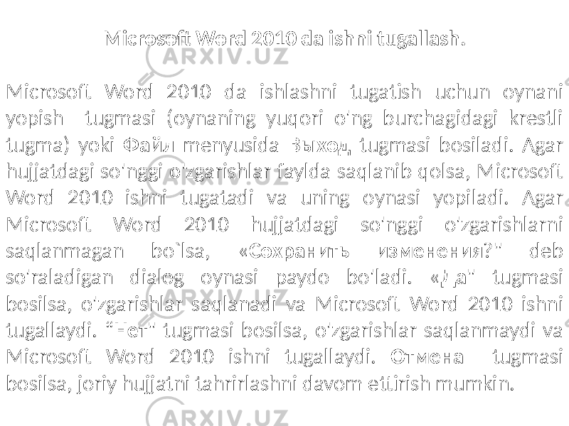 Microsoft Word 2010 da ishni tugallash. Microsoft Word 2010 da ishlashni tugatish uchun oynani yopish tugmasi (oynaning yuqori o&#39;ng burchagidagi krestli tugma) yoki Файл menyusida Выход tugmasi bosiladi. Agar hujjatdagi so&#39;nggi o&#39;zgarishlar faylda saqlanib qolsa, Microsoft Word 2010 ishni tugatadi va uning oynasi yopiladi. Agar Microsoft Word 2010 hujjatdagi so&#39;nggi o&#39;zgarishlarni saqlanmagan bo`lsa, « Сохранить изменения ?&#34; deb so&#39;raladigan dialog oynasi paydo bo&#39;ladi. « Да &#34; tugmasi bosilsa, o&#39;zgarishlar saqlanadi va Microsoft Word 2010 ishni tugallaydi. “ Нет &#34; tugmasi bosilsa, o&#39;zgarishlar saqlanmaydi va Microsoft Word 2010 ishni tugallaydi. Отмена tugmasi bosilsa, joriy hujjatni tahrirlashni davom ettirish mumkin. 