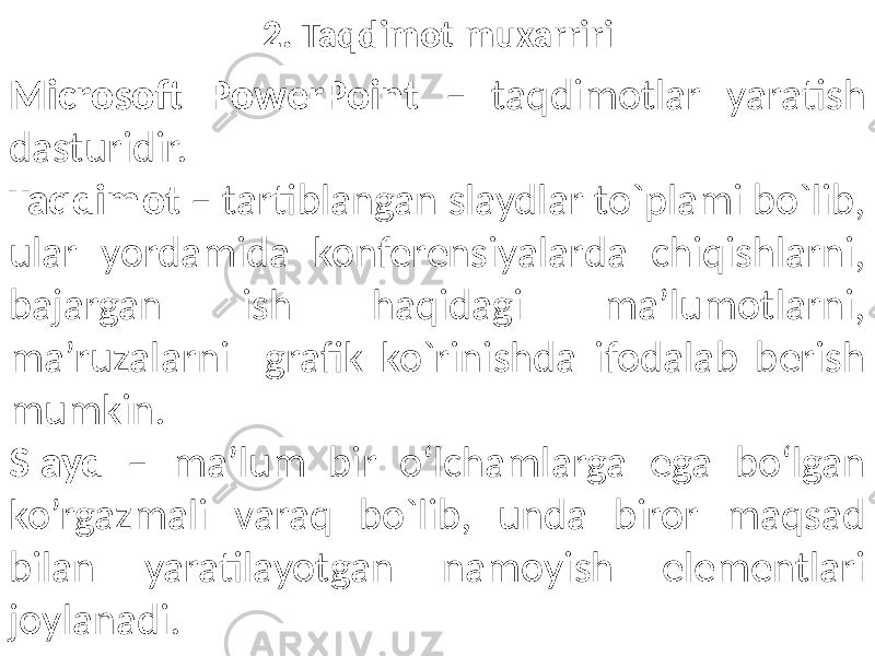 2. Taqdimot muxarriri Microsoft PowerPoint – taqdimotlar yaratish dasturidir. Taqdimot – tartiblangan slaydlar to`plami bo`lib, ular yordamida konferensiyalarda chiqishlarni, bajargan ish haqidagi ma’lumotlarni, ma’ruzalarni grafik ko`rinishda ifodalab berish mumkin. Slayd – ma’lum bir o‘lchamlarga ega bo‘lgan ko’rgazmali varaq bo`lib, unda biror maqsad bilan yaratilayotgan namoyish elementlari joylanadi. 