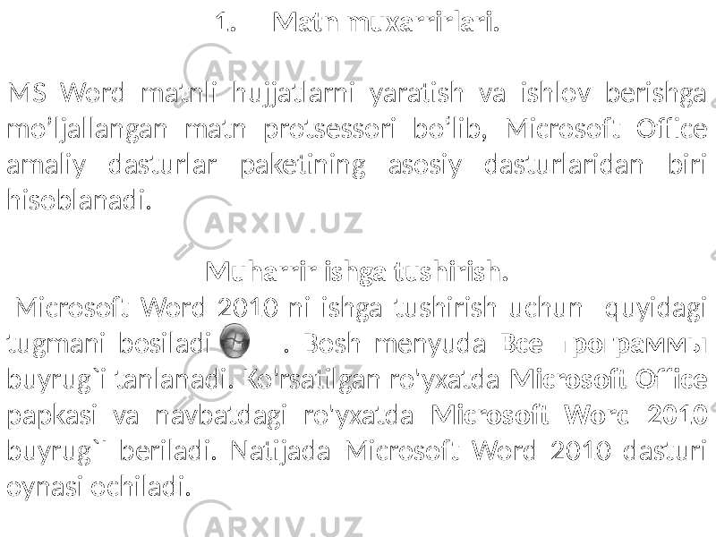 1. Matn muxarrirlari. MS Word matnli hujjatlarni yaratish va ishlov berishga mo’ljallangan matn protsessori bo‘lib, Microsoft Office amaliy dasturlar paketining asosiy dasturlaridan biri hisoblanadi. Muharrir ishga tushirish. Microsoft Word 2010 ni ishga tushirish uchun quyidagi tugmani bosiladi . Bosh menyuda Все программы buyrug`i tanlanadi. Ko&#39;rsatilgan ro&#39;yxatda Microsoft Office papkasi va navbatdagi ro&#39;yxatda Microsoft Word 2010 buyrug`I beriladi. Natijada Microsoft Word 2010 dasturi oynasi ochiladi. 