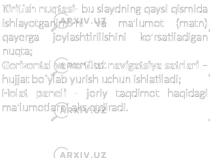 Kiritish nuqtasi - bu slaydning qaysi qismida ishlayotganimizni va ma&#39;lumot (matn) qayerga joylashtirilishini ko&#39;rsatiladigan nuqta; Gorizontal va vertikal navigatsiya satrlari – hujjat bo`ylab yurish uchun ishlatiladi; Holat paneli - joriy taqdimot haqidagi ma&#39;lumotlarni aks etdiradi. 