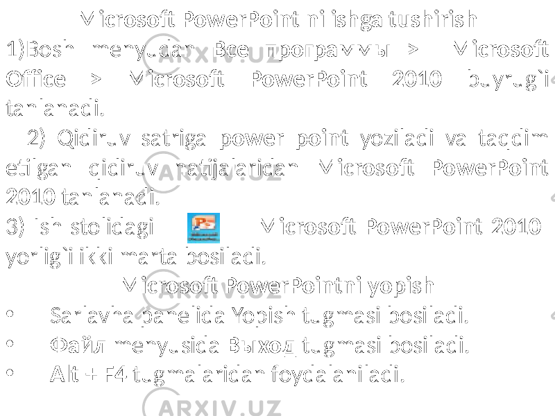 Microsoft PowerPoint ni ishga tushirish 1)Bosh menyudan Все программы > Microsoft Office > Microsoft PowerPoint 2010 buyrug`i tanlanadi. 2) Qidiruv satriga power point yoziladi va taqdim etilgan qidiruv natijalaridan Microsoft PowerPoint 2010 tanlanadi. 3) Ish stolidagi Microsoft PowerPoint 2010 yorlig`i ikki marta bosiladi. Microsoft PowerPointni yopish • Sarlavha panelida Yopish tugmasi bosiladi. • Файл menyusida Выход tugmasi bosiladi. • Alt + F4 tugmalaridan foydalaniladi. 