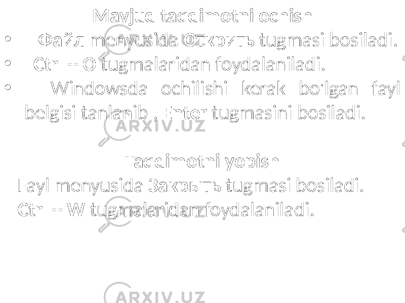 Mavjud taqdimotni ochish • Файл menyusida Oткрить tugmasi bosiladi. • Ctrl + O tugmalaridan foydalaniladi. • Windowsda ochilishi kerak bo&#39;lgan fayl belgisi tanlanib , Enter tugmasini bosiladi. Taqdimotni yopish Fayl menyusida Закрыть tugmasi bosiladi. Ctrl + W tugmalaridan foydalaniladi. 