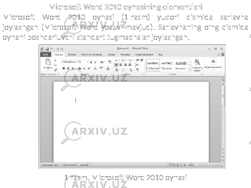 Microsoft Word 2010 oynasining elementlari Microsoft Word 2010 oynasi (1-rasm) yuqori qismida sarlavha joylashgan (Microsoft Word yozuvi mavjud). Sarlavhaning o&#39;ng qismida oynani boshqariuvchi standart tugmachalar joylashgan. 1-rasm. Microsoft Word 2010 oynasi 