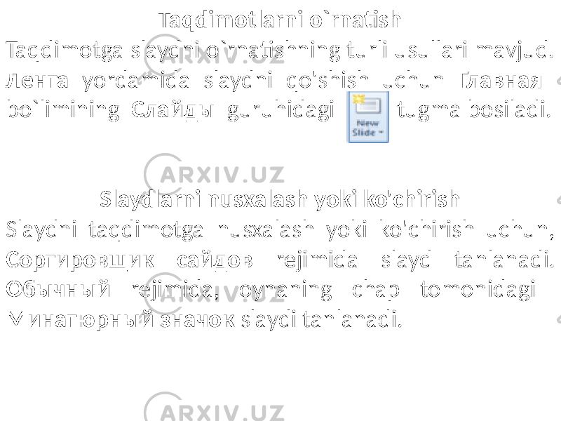 Taqdimotlarni o`rnatish Taqdimotga slaydni o`rnatishning turli usullari mavjud. Лента yordamida slaydni qo&#39;shish uchun Главная bo`limining Слайды guruhidagi tugma bosiladi. Slaydlarni nusxalash yoki ko&#39;chirish Slaydni taqdimotga nusxalash yoki ko&#39;chirish uchun, Сортировщик сайдов rejimida slayd tanlanadi. Обычный rejimida, oynaning chap tomonidagi Минатюрный значок slaydi tanlanadi. 