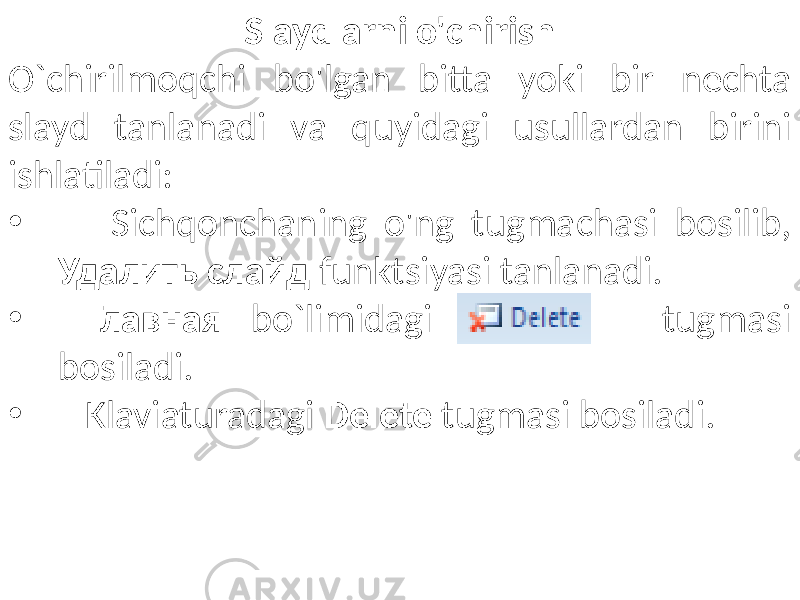 Slaydlarni o&#39;chirish O`chirilmoqchi bo&#39;lgan bitta yoki bir nechta slayd tanlanadi va quyidagi usullardan birini ishlatiladi: • Sichqonchaning o&#39;ng tugmachasi bosilib, Удалить слайд funktsiyasi tanlanadi. • Главная bo`limidagi tugmasi bosiladi. • Klaviaturadagi Delete tugmasi bosiladi. 