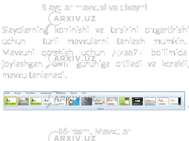 Slaydlar mavzusi va dizayni Slaydlarning ko&#39;rinishi va ta&#39;sirini o&#39;zgartirish uchun turli mavzularni tanlash mumkin. Mavzuni qo&#39;shish uchun Дизайн bo`limida joylashgan Темы guruhiga o&#39;tiladi va kerakli mavzu tanlanadi. 16-rasm. Mavzular 