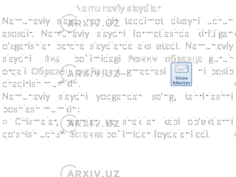 Namunaviy slaydlar Namunaviy slayd har bir taqdimot dizayni uchun asosdir. Namunaviy slaydni formatlashda kiritilgan o&#39;zgarishlar barcha slaydlarda aks etadi. Namunaviy slaydni Вид bo`limidagi Режим образца guruh orqali Образец слайдов tugmachasi ni bosib chaqirish mumkin. Namunaviy slaydni yoqgandan so&#39;ng, tahrirlashni boshlash mumkin: • Chizmalar, rasmlar va shakllar kabi ob&#39;ektlarni qo&#39;shish uchun Вставка bo`limidan foydalaniladi. 