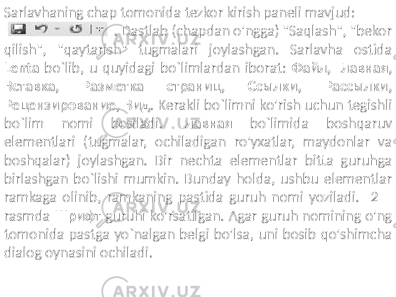 Sarlavhaning chap tomonida tezkor kirish paneli mavjud: . Dastlab (chapdan o&#39;ngga) &#34;Saqlash&#34;, &#34;bekor qilish&#34;, &#34;qaytarish&#34; tugmalari joylashgan. Sarlavha ostida Lenta bo`lib, u quyidagi bo`limlardan iborat: Файл, Главная, Вставка, Разметка страниц, Ссылки, Рассылки, Рецензирование, Вид . Kerakli bo`limni ko&#39;rish uchun tegishli bo`lim nomi bosiladi. Главная bo`limida boshqaruv elementlari (tugmalar, ochiladigan ro&#39;yxatlar, maydonlar va boshqalar) joylashgan. Bir nechta elementlar bitta guruhga birlashgan bo`lishi mumkin. Bunday holda, ushbu elementlar ramkaga olinib, ramkaning pastida guruh nomi yoziladi. 2 – rasmda Шрифт guruhi ko&#39;rsatilgan. Agar guruh nomining o&#39;ng tomonida pastga yo`nalgan belgi bo&#39;lsa, uni bosib qo&#39;shimcha dialog oynasini ochiladi. 