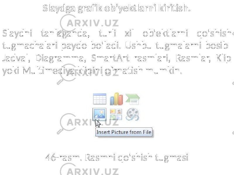 Slaydga grafik ob’yektlarni kiritish. Slaydni tanlaganda, turli xil ob&#39;ektlarni qo&#39;shish tugmachalari paydo bo&#39;ladi. Ushbu tugmalarni bosib Jadval, Diagramma, SmartArt rasmlari, Rasmlar, Klip yoki Multimediya klipini o`rnatish mumkin. 46-rasm. Rasmni qo&#39;shish tugmasi 