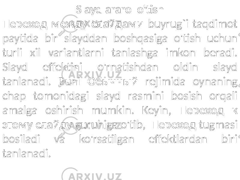 Slaydlararo o&#39;tish Переход между слайдами buyrug`i taqdimot paytida bir slayddan boshqasiga o&#39;tish uchun turli xil variantlarni tanlashga imkon beradi. Slayd effektini o&#39;rnatishdan oldin slayd tanlanadi. Buni Обычный rejimida oynaning chap tomonidagi slayd rasmini bosish orqali amalga oshirish mumkin. Keyin, Переход к этому слайду guruhiga o&#39;tib, Переход tugmasi bosiladi va ko&#39;rsatilgan effektlardan biri tanlanadi. 