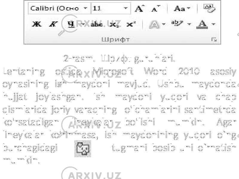 2-rasm. Шрифт guruhlari. Lentaning ostida Microsoft Word 2010 asosiy oynasining ish maydoni mavjud. Ushbu maydonda hujjat joylashgan. Ish maydoni yuqori va chap qismlarida joriy varaqning o&#39;lchamlarini santimetrda ko&#39;rsatadigan lineykalar bo&#39;lishi mumkin. Agar lineykalar ko&#39;rinmasa, ish maydonining yuqori o`ng burchagidagi tugmani bosib uni o`rnatish mumkin. 