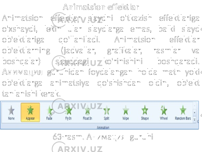 Animatsion effektlar Animatsion effektlar slaydni o&#39;tkazish effektlariga o&#39;xshaydi, lekin ular slaydlarga emas, balki slayd ob&#39;ektlariga qo&#39;llaniladi. Animatsion effektlar ob&#39;ektlarning (jadvallar, grafikalar, rasmlar va boshqalar) slayddagi ko&#39;rinishini boshqaradi. Анимация guruhidan foydalangan holda matn yoki ob&#39;ektlarga animatsiya qo&#39;shishdan oldin, ob&#39;ekt tanlanishi kerak. 63-rasm. Анимация guruhi 