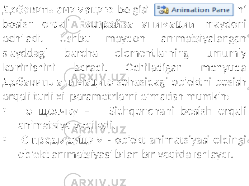 Добавить анимацию belgisi ni bosish orqali Настройка анимации maydoni ochiladi. Ushbu maydon animatsiyalangan slayddagi barcha elementlarning umumiy ko&#39;rinishini beradi. Ochiladigan menyuda Добавить анимацию sohasidagi ob&#39;ektni bosish orqali turli xil parametrlarni o&#39;rnatish mumkin: • По щелчку – Sichqonchani bosish orqali animatsiya yoqiladi. • С предыдущим - ob&#39;ekt animatsiyasi oldingi ob&#39;ekt animatsiyasi bilan bir vaqtda ishlaydi. 