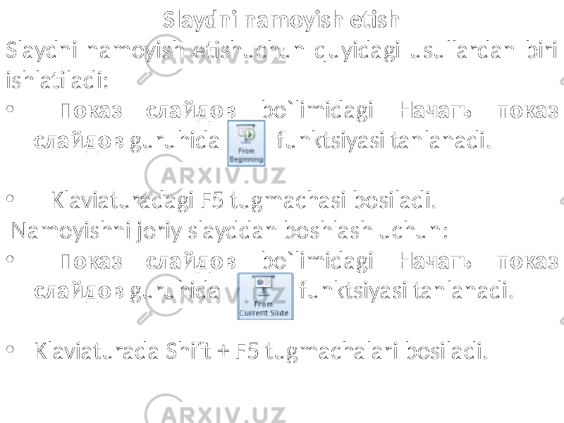 Slaydni namoyish etish Slaydni namoyish etishuchun quyidagi usullardan biri ishlatiladi: • Показ слайдов bo`limidagi Начать показ слайдов guruhida funktsiyasi tanlanadi. • Klaviaturadagi F5 tugmachasi bosiladi. Namoyishni joriy slayddan boshlash uchun: • Показ слайдов bo`limidagi Начать показ слайдов guruhida funktsiyasi tanlanadi. • Klaviaturada Shift + F5 tugmachalari bosiladi. 