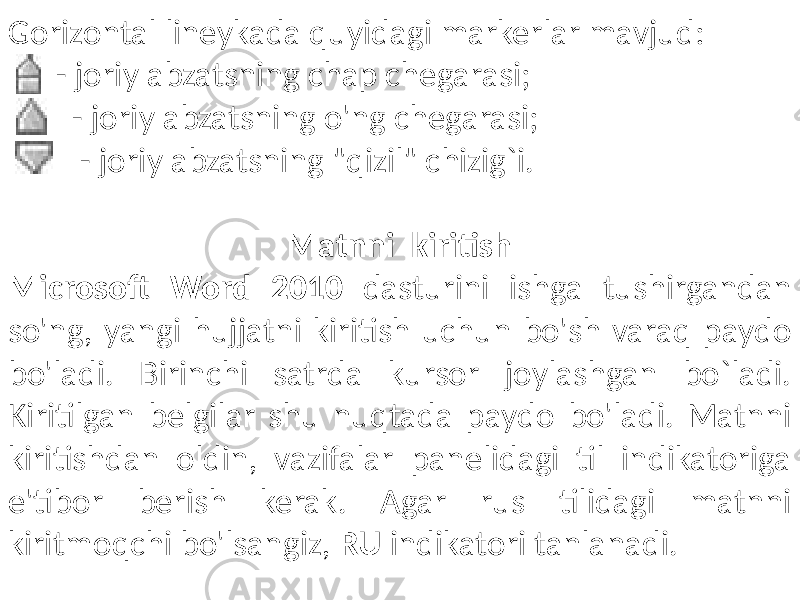 Gorizontal lineykada quyidagi markerlar mavjud: - joriy abzatsning chap chegarasi; - joriy abzatsning o&#39;ng chegarasi; - joriy abzatsning &#34;qizil&#34; chizig`i. Matnni kiritish Microsoft Word 2010 dasturini ishga tushirgandan so&#39;ng, yangi hujjatni kiritish uchun bo&#39;sh varaq paydo bo&#39;ladi. Birinchi satrda kursor joylashgan bo`ladi. Kiritilgan belgilar shu nuqtada paydo bo&#39;ladi. Matnni kiritishdan oldin, vazifalar panelidagi til indikatoriga e&#39;tibor berish kerak. Agar rus tilidagi matnni kiritmoqchi bo&#39;lsangiz, RU indikatori tanlanadi. 