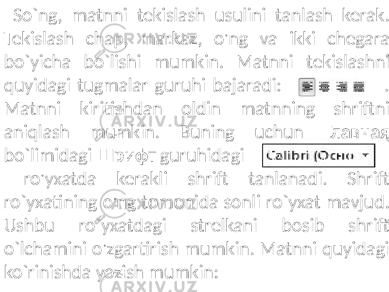  So`ng, matnni tekislash usulini tanlash kerak. Tekislash chap, markaz, o&#39;ng va ikki chegara bo`yicha bo`lishi mumkin. Matnni tekislashni quyidagi tugmalar guruhi bajaradi: . Matnni kiritishdan oldin matnning shriftni aniqlash mumkin. Buning uchun Главная bo`limidagi Шрифт guruhidagi ro&#39;yxatda kerakli shrift tanlanadi. Shrift ro`yxatining o&#39;ng tomonida sonli ro`yxat mavjud. Ushbu ro`yxatdagi strelkani bosib shrift o`lchamini o&#39;zgartirish mumkin. Matnni quyidagi ko`rinishda yozish mumkin: 