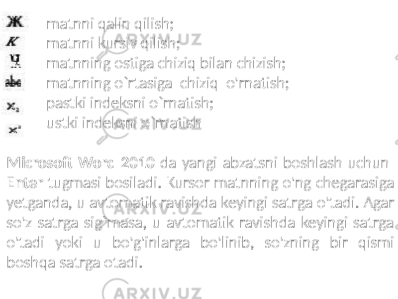 - matnni qalin qilish; - matnni kursiv qilish; - matnning ostiga chiziq bilan chizish; - matnning o`rtasiga chiziq o&#39;rnatish; - pastki indeksni o`rnatish; - ustki indeksni o`rnatish Microsoft Word 2010 da yangi abzatsni boshlash uchun Enter tugmasi bosiladi. Kursor matnning o&#39;ng chegarasiga yetganda, u avtomatik ravishda keyingi satrga o&#39;tadi. Agar so&#39;z satrga sig`masa, u avtomatik ravishda keyingi satrga o&#39;tadi yoki u bo&#39;g&#39;inlarga bo&#39;linib, so&#39;zning bir qismi boshqa satrga otadi. 