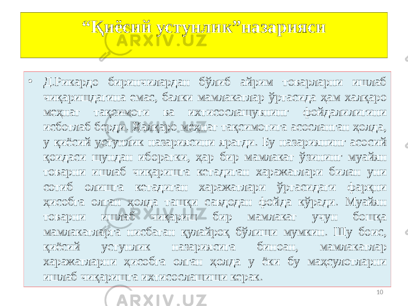 10“ Қиёсий устунлик”назарияси • Д.Рикардо биринчилардан бўлиб айрим товарларни ишлаб чиқаришдагина емас, балки мамлакатлар ўртасида ҳам халқаро меҳнат тақсимоти ва ихтисослашувнинг фойдалилигини исботлаб берди. Халқаро меҳнат тақсимотига асосланган ҳолда, у қиёсий устунлик назариясини яратди. Бу назариянинг асосий қоидаси шундан иборатки, ҳар бир мамлакат ўзининг муайян товарни ишлаб чиқаришга кетадиган харажатлари билан уни сотиб олишга кетадиган харажатлари ўртасидаги фарқни ҳисобга олган ҳолда ташқи савдодан фойда кўради. Муайян товарни ишлаб чиқариш бир мамлакат учун бошқа мамлакатларга нисбатан қулайроқ бўлиши мумкин. Шу боис, қиёсий устунлик назариясига биноан, мамлакатлар харажатларни ҳисобга олган ҳолда у ёки бу маҳсулотларни ишлаб чиқаришга ихтисослашиши керак. 