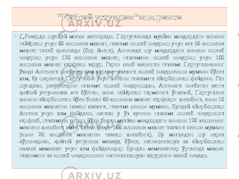 “ Қиёсий устунлик”назарияси • Д.Рикардо шундай мисол келтиради. Португалияда муайян миқдордаги винони тайёрлаш учун 80 кишилик меҳнат, газлама ишлаб чиқариш учун еса 90 кишилик меҳнат талаб қилинади (бир йилга). Англияда шу миқдордаги винони ишлаб чиқариш учун 120 кишилик меҳнат, газламани ишлаб чиқариш учун 100 кишилик меҳнат сарфлаш зарур. Гарчи олиб келинган газлама Португалиянинг ўзида Англияга нисбатан кам харажат евазига ишлаб чиқарилиши мумкин бўлса ҳам, бу шароитда Португалия учун винони газламага айирбошлаш фойдали. Гап шундаки, ресурсларни газлама ишлаб чиқаришдан, Англияга нисбатан катта қиёсий устунликка ега бўлган, вино тайёрлаш тармоғига ўтказиб, Португалия винони айирбошлаш йўли билан 80 кишилик меҳнат сарфлари ҳисобига, яъни 10 кишилик меҳнатни тежаш евазига, газлама олиши мумкин. Бундай айирбошлаш Англия учун ҳам фойдали, негаки у ўз кучини газлама ишлаб чиқаришга сарфлаб, газламани сотиш йўли билан муайян миқдордаги винони 120 кишининг меҳнати ҳисобига емас, балки фақат 100 кишилик меҳнат эвазига олиши мумкин (яъни 20 кишилик меҳнатни тежаш ҳисобига). Бу мисолдан шу нарса кўринадики, қиёсий устунлик мавжуд бўлса, ихтисослашув ва айирбошлаш иккала мамлакат учун ҳам фойдалидир. Бундан мамлакатлар ўртасида меҳнат тақсимоти ва ишлаб чиқаришнинг ихтисослашуви зарурлиги келиб чиқади. 