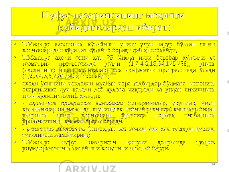 14Нуфуc назариясининг моҳияти қуйидагилардан иборат: • Т.Мальтус аҳолининг кўпайиши унинг учун зарур бўлган яшаш воситаларидан кўра тез кўпайиб боради деб ҳисоблайди; • Т.Мальтус аҳоли сони ҳар 25 йилда икки баробар кўпаяди ва геометрик прогрессияда ўсади (1,2,4,8,16,64,128,256), унинг (аҳолининг) яшаш воситалари эса арифметик прогрессияда ўсади (1,2,3,4,5,6,7,8) деб ҳисоблайди; • аҳоли ўсишини чекловчи муайян чора-тадбирлар бўлмаса, инсоният очарчиликка дуч келади деб хулоса чиқаради ва ундан чиқишнинг икки йўлини таклиф қилади: • - аҳолининг прогрессив камайиши (эпидемиялар, урушлар, ёмон касалликлар натижасида, шунингдек, табиий равишда) кишилар билан уларнинг яшаш воситалари ўртасида нормал нисбатнинг ўрнатилишига қисман ёрдам беради. • - репрессив жиловлаш (никоҳдан воз кечиш ёки кеч турмуш қуриш, туғилишни камайтириш) • Т.Мальтус нуфус назарияси қонуни доирасида тупроқ унумдорлигининг пасайиши қонунини асослаб берди. 