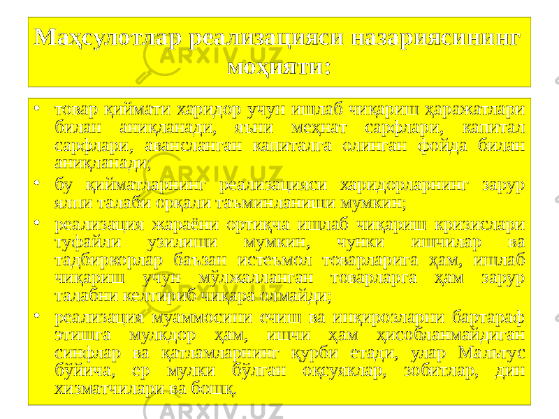 15Маҳсулотлар реализацияси назариясининг моҳияти: • товар қиймати харидор учун ишлаб чиқариш ҳаражатлари билан аниқланади, яъни меҳнат сарфлари, капитал сарфлари, авансланган капиталга олинган фойда билан аниқланади; • бу қийматларнинг реализацияси харидорларнинг зарур ялпи талаби орқали таъминланиши мумкин; • реализация жараёни ортиқча ишлаб чиқариш кризислари туфайли узилиши мумкин, чунки ишчилар ва тадбиркорлар баъзан истеъмол товарларига ҳам, ишлаб чиқариш учун мўлжалланган товарларга ҳам зарур талабни келтириб чиқара олмайди; • реализация муаммосини ечиш ва инқирозларни бартараф этишга мулкдор ҳам, ишчи ҳам ҳисобланмайдиган синфлар ва қатламларнинг қурби етади, улар Мальтус бўйича, ер мулки бўлган оқсуяклар, зобитлар, дин хизматчилари ва бошқ. 