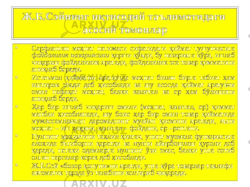 17• Сарфланган меҳнат натижаси сифатидаги қиймат тушунчасига фойдалилик назариясини қарши қўяди, бу назарияга кўра, ишлаб чиқариш фойдалилик яратади, фойдалилик эса товар қимматини аниқлаб беради. • Истеъмол қийматни яратишда меҳнат билан бирга табиат ҳам иштирок этади деб ҳисоблади ва шу асосда қиймат яратувчи омил нафақат меҳнат, балки капитал ва ер ҳам бўлишини аниқлаб берди. • Ҳар бир ишлаб чиқариш омили (меҳнат, капитал, ер) қиммат манбаи ҳисобланади, шу боис ҳар бир омил товар қийматида мужассамлашган даромаднинг муайян қисмини яратади, яъни меҳнат – иш ҳақини, капитал – фойдани, ер –рентани. • Пулнинг моҳиятини таҳлил қилгач, унинг муомала функциясига алоҳида эътиборни қаратди ва пулни айирбошлаш қуроли деб қаради, негаки одамларга пулнинг ўзи эмас, балки унга сотиб олган нарсалар керак деб ҳисоблади. • Ж.Б.Сэй «бозор қонуни»ни яратди, унга кўра товарлар таклифи автоматик тарзда ўз талабини келтириб чиқаради.Ж.Б.Сэйнинг иқтисодий таълимотидаги асосий томонлар 