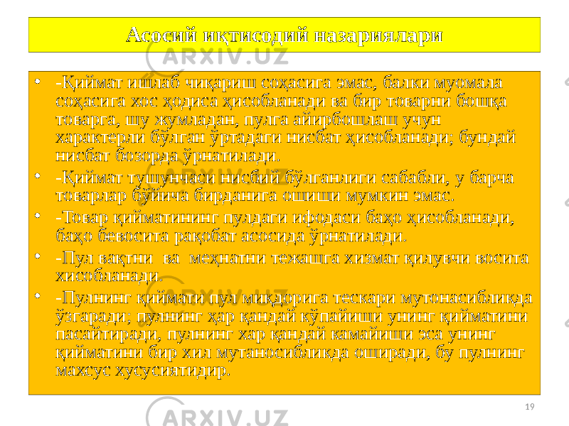 19Асосий иқтисодий назариялари • -Қиймат ишлаб чиқариш соҳасига эмас, балки муомала соҳасига хос ҳодиса ҳисобланади ва бир товарни бошқа товарга, шу жумладан, пулга айирбошлаш учун характерли бўлган ўртадаги нисбат ҳисобланади; бундай нисбат бозорда ўрнатилади. • -Қиймат тушунчаси нисбий бўлганлиги сабабли, у барча товарлар бўйича бирданига ошиши мумкин эмас. • -Товар қийматининг пулдаги ифодаси баҳо ҳисобланади, баҳо бевосита рақобат асосида ўрнатилади. • -Пул вақтни ва меҳнатни тежашга хизмат қилувчи восита хисобланади. • -Пулнинг қиймати пул миқдорига тескари мутонасибликда ўзгаради; пулнинг ҳар қандай кўпайиши унинг қийматини пасайтиради, пулнинг хар қандай камайиши эса унинг қийматини бир хил мутаносибликда оширади, бу пулнинг махсус хусусиятидир. 