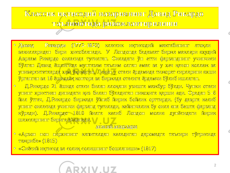 2Классик иқтисодий назариянинг Давид Рикардо таълимотида ривожлантирилиши • Давид Рикардо (1772–1823) классик иқтисодий мактабининг атоқли вакилларидан бири ҳисобланади. У Лондонда бадавлат биржа маклери яҳудий Авраам Рикардо оиласида туғилган. Оиладаги ўн етти фарзанднинг учинчиси бўлган Давид ёшлигида мунтазам таълим олган емас ва у ҳеч қачон коллеж ва университетларда ҳам ўқимаган. Лекин у отаси ёрдамида тижорат сирларини яхши ўрганган ва 16 ёшидаёқ контора ва биржада отасига ёрдамчи бўлиб ишлаган. • Д.Рикардо 21 ёшида отаси билан алоқани узишга мажбур бўлди. Чунки отаси унинг христиан динидаги қиз билан бўладиган никоҳига қарши еди. Орадан 5–6 йил ўтгач, Д.Рикардо биржада ўйнаб йирик бойлик орттирди. (бу даврга келиб унинг оиласида учинчи фарзанд туғилади, кейинчалик бу оила яна бешта фарзанд кўради). Д.Рикардо 1810 йилга келиб Лондон молия дунёсидаги йирик шахсларнинг бирига айланади. асосий асарлари • «Арзон нон нархининг капиталдан келадиган даромадга таъсири тўғрисида тажриба» (1815) • «Сиёсий иқтисод ва солиқ солишнинг бошланиши» (1817) 