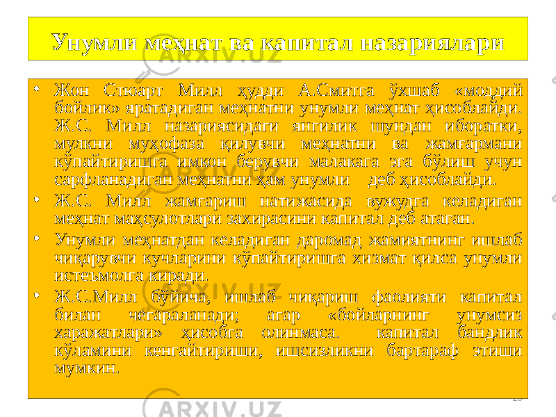 20Унумли меҳнат ва капитал назариялари • Жон Стюарт Милл ҳудди А.Смитга ўхшаб «моддий бойлик» яратадиган меҳнатни унумли меҳнат ҳисоблайди. Ж.С. Милл назариясидаги янгилик шундан иборатки, мулкни муҳофаза қилувчи меҳнатни ва жамғармани кўпайтиришга имкон берувчи малакага эга бўлиш учун сарфланадиган меҳнатни ҳам унумли деб ҳисоблайди. • Ж.С. Милл жамғариш натижасида вужудга келадиган меҳнат маҳсулотлари захирасини капитал деб атаган. • Унумли меҳнатдан келадиган даромад жамиятнинг ишлаб чиқарувчи кучларини кўпайтиришга хизмат қилса унумли истеъмолга киради. • Ж.С.Милл бўйича, ишлаб чиқариш фаолияти капитал билан чегараланади; агар «бойларнинг унумсиз харажатлари» ҳисобга олинмаса. капитал бандлик кўламини кенгайтириши, ишсизликни бартараф этиши мумкин. 