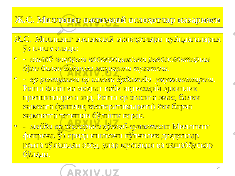 21Ж.С. Миллнинг ижтимоий ислоҳотлар назарияси Ж.С. Миллнинг ижтимоий ислоҳотлари қуйидагиларни ўз ичига олади: • - ишлаб чиқариш кооперациясини ривожлантириш йўли билан ёлланма меҳнатни тугатиш. • - ер рентасини ер солиғи ёрдамида умумлаштириш. Рента ёлланма меҳнат каби иқтисодий эркинлик принципларига зид. Рента ер эгасига эмас, балки жамоага (қишлоқ кооперативларига) ёки барча жамиятга тегишли бўлиши керак. • - майда ер эгаларини қўллаб-қувватла ш Миллнинг фикрича, ўз ерида ишловчи кўпчилик деҳқонлар рента тўлашдан озод, улар мустақил ва ташаббускор бўлади. 