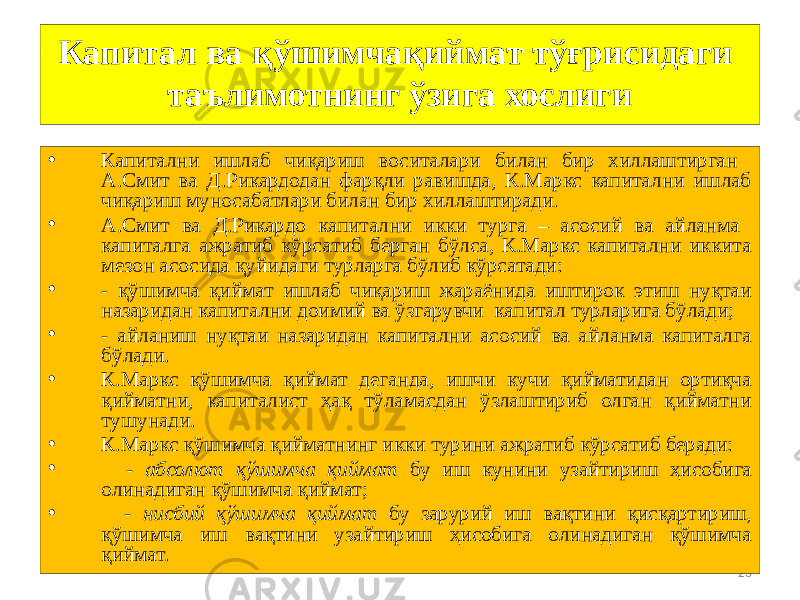23Капитал ва қўшимчақиймат тўғрисидаги таълимотнинг ўзига хослиги • Капитални ишлаб чиқариш воситалари билан бир хиллаштирган А.Смит ва Д.Рикардодан фарқли равишда, К.Маркс капитални ишлаб чиқариш муносабатлари билан бир хиллаштиради. • А.Смит ва Д.Рикардо капитални икки турга – асосий ва айланма капиталга ажратиб кўрсатиб берган бўлса, К.Маркс капитални иккита мезон асосида қуйидаги турларга бўлиб кўрсатади: • - қўшимча қиймат ишлаб чиқариш жараёнида иштирок этиш нуқтаи назаридан капитални доимий ва ўзгарувчи капитал турларига бўлади; • - айланиш нуқтаи назаридан капитални асосий ва айланма капиталга бўлади. • К.Маркс қўшимча қиймат деганда, ишчи кучи қийматидан ортиқча қийматни, капиталист ҳақ тўламасдан ўзлаштириб олган қийматни тушунади. • К.Маркс қўшимча қийматнинг икки турини ажратиб кўрсатиб беради: • - абсолют қўшимча қиймат бу иш кунини узайтириш ҳисобига олинадиган қўшимча қиймат; • - нисбий қўшимча қиймат бу зарурий иш вақтини қисқартириш, қўшимча иш вақтини узайтириш ҳисобига олинадиган қўшимча қиймат. 