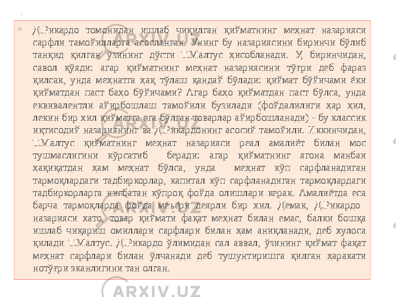 1 • Д.Рикардо томонидан ишлаб чиқилган қийматнинг меҳнат назарияси сарфли тамойилларга асосланган. Унинг бу назариясини биринчи бўлиб танқид қилган ўзининг дўсти Т.Малтус ҳисобланади. У, биринчидан, савол қўяди: агар қийматнинг меҳнат назариясини тўғри деб фараз қилсак, унда меҳнатга ҳақ тўлаш қандай бўлади: қиймат бўйичами ёки қийматдан паст баҳо бўйичами? Агар баҳо қийматдан паст бўлса, унда еквивалентли айирбошлаш тамойили бузилади (фойдалилиги ҳар ҳил, лекин бир хил қийматга ега бўлган товарлар айирбошланади) - бу классик иқтисодий назариянинг ва Д.Рикардонинг асосий тамойили. Иккинчидан, Т.Малтус қийматнинг меҳнат назарияси реал амалиёт билан мос тушмаслигини кўрсатиб беради: агар қийматнинг ягона манбаи ҳақиқатдан ҳам меҳнат бўлса, унда меҳнат кўп сарфланадиган тармоқлардаги тадбиркорлар, капитал кўп сарфланадиган тармоқлардаги тадбиркорларга нисбатан кўпроқ фойда олишлари керак. Амалиётда еса барча тармоқларда фойда меъёри деярли бир хил. Демак, Д.Рикардо назарияси хато, товар қиймати фақат меҳнат билан емас, балки бошқа ишлаб чиқариш омиллари сарфлари билан ҳам аниқланади, деб хулоса қилади Т.Малтус. Д.Рикардо ўлимидан сал аввал, ўзининг қиймат фақат меҳнат сарфлари билан ўлчанади деб тушунтиришга қилган ҳаракати нотўғри эканлигини тан олган. 