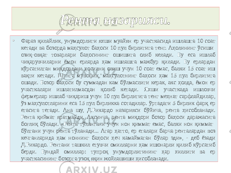 Рента назарияси. • Фараз қилайлик, унумдорлиги яхши муайян ер участкасида ишлашга 10 соат кетади ва бозорда маҳсулот баҳоси 10 пул бирлигига тенг. Аҳолининг ўсиши озиқ-овқат товарлари баҳосининг ошишига олиб келади. Бу еса ишлаб чиқарувчиларни ёмон ерларда ҳам ишлашга мажбур қилади. Бу ерлардан кўрсатилган миқдордаги ҳосилни олиш учун 10 соат емас, балки 15 соат иш вақти кетади. Шунга мувофиқ, маҳсулотнинг баҳоси ҳам 15 пул бирлигига ошади. Бозор баҳоси бу суммадан кам бўлмаслиги керак, акс ҳолда, ёмон ер участкалари ишлатилмасдан қолиб кетади. Яхши участкада ишловчи фермерлар ишлаб чиқариш учун 10 пул бирлигига тенг меҳнат сарфлайдилар, ўз маҳсулотларини еса 15 пул бирликка сотадилар. ўртадаги 5 бирлик фарқ ер егасига тегади. Ана шу, Д.Рикардо назарияси бўйича, рента ҳисобланади. Рента қиймат яратмайди. Аксинча, рента миқдори бозор баҳоси даражасига боғлиқ бўлади. «Рента тўлангани учун нон қиммат емас, балки нон қиммат бўлгани учун рента тўланади... Агар ҳатто, ер егалари барча ренталардан воз кечганларида ҳам ноннинг баҳоси ҳеч камаймаган бўлар эди», - деб ёзади Д.Рикардо. Рентани ташкил етувчи омилларни ҳам ишонарли қилиб кўрсатиб берди. Бундай омиллар: тупроқ унумдорлигининг ҳар хиллиги ва ер участкасининг бозорга узоқ яқин жойлашиши ҳисобланади. 
