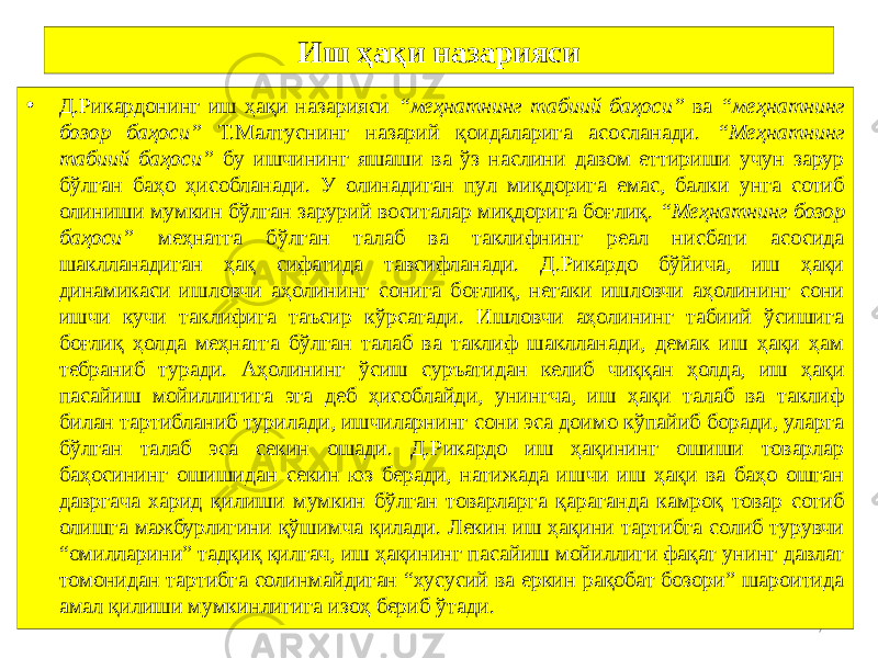 7Иш ҳақи назарияси • Д.Рикардонинг иш ҳақи назарияси “меҳнатнинг табиий баҳоси” ва “меҳнатнинг бозор баҳоси” Т.Малтуснинг назарий қоидаларига асосланади. “Меҳнатнинг табиий баҳоси” бу ишчининг яшаши ва ўз наслини давом еттириши учун зарур бўлган баҳо ҳисобланади. У олинадиган пул миқдорига емас, балки унга сотиб олиниши мумкин бўлган зарурий воситалар миқдорига боғлиқ. “Меҳнатнинг бозор баҳоси” меҳнатга бўлган талаб ва таклифнинг реал нисбати асосида шаклланадиган ҳақ сифатида тавсифланади. Д.Рикардо бўйича, иш ҳақи динамикаси ишловчи аҳолининг сонига боғлиқ, негаки ишловчи аҳолининг сони ишчи кучи таклифига таъсир кўрсатади. Ишловчи аҳолининг табиий ўсишига боғлиқ ҳолда меҳнатга бўлган талаб ва таклиф шаклланади, демак иш ҳақи ҳам тебраниб туради. Аҳолининг ўсиш суръатидан келиб чиққан ҳолда, иш ҳақи пасайиш мойиллигига эга деб ҳисоблайди, унингча, иш ҳақи талаб ва таклиф билан тартибланиб турилади, ишчиларнинг сони эса доимо кўпайиб боради, уларга бўлган талаб эса секин ошади. Д.Рикардо иш ҳақининг ошиши товарлар баҳосининг ошишидан секин юз беради, натижада ишчи иш ҳақи ва баҳо ошган давргача харид қилиши мумкин бўлган товарларга қараганда камроқ товар сотиб олишга мажбурлигини қўшимча қилади. Лекин иш ҳақини тартибга солиб турувчи “омилларини” тадқиқ қилгач, иш ҳақининг пасайиш мойиллиги фақат унинг давлат томонидан тартибга солинмайдиган “хусусий ва еркин рақобат бозори” шароитида амал қилиши мумкинлигига изоҳ бериб ўтади. 