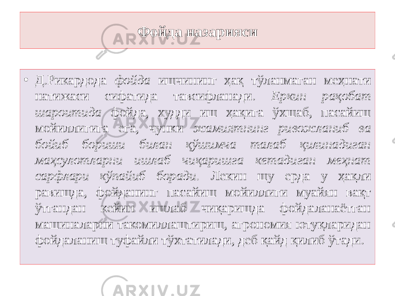 Фойда назарияси • Д.Рикардода фойда ишчининг ҳақ тўланмаган меҳнати натижаси сифатида тавсифланади. Еркин рақобат шароитида фойда, худди иш ҳақига ўхшаб, пасайиш мойиллигига ега, чунки жамиятнинг ривожланиб ва бойиб бориши билан қўшимча талаб қилинадиган маҳсулотларни ишлаб чиқаришга кетадиган меҳнат сарфлари кўпайиб боради. Лекин шу ерда у ҳақли равишда, фойданинг пасайиш мойиллиги муайян вақт ўтгандан кейин ишлаб чиқаришда фойдаланаётган машиналарни такомиллаштириш, агрономия ютуқларидан фойдаланиш туфайли тўхтатилади, деб қайд қилиб ўтади. 