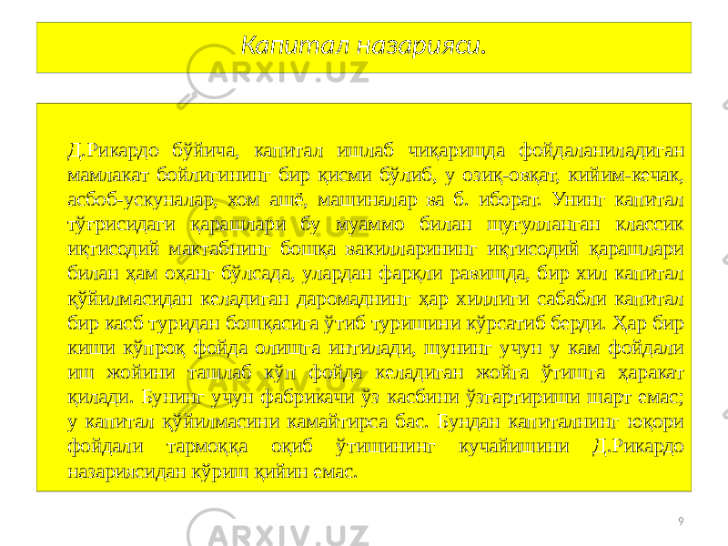 9Капитал назарияси. Д.Рикардо бўйича, капитал ишлаб чиқаришда фойдаланиладиган мамлакат бойлигининг бир қисми бўлиб, у озиқ-овқат, кийим-кечак, асбоб-ускуналар, хом ашё, машиналар ва б. иборат. Унинг капитал тўғрисидаги қарашлари бу муаммо билан шуғулланган классик иқтисодий мактабнинг бошқа вакилларининг иқтисодий қарашлари билан ҳам оҳанг бўлсада, улардан фарқли равишда, бир хил капитал қўйилмасидан келадиган даромаднинг ҳар хиллиги сабабли капитал бир касб туридан бошқасига ўтиб туришини кўрсатиб берди. Ҳар бир киши кўпроқ фойда олишга интилади, шунинг учун у кам фойдали иш жойини ташлаб кўп фойда келадиган жойга ўтишга ҳаракат қилади. Бунинг учун фабрикачи ўз касбини ўзгартириши шарт емас; у капитал қўйилмасини камайтирса бас. Бундан капиталнинг юқори фойдали тармоққа оқиб ўтишининг кучайишини Д.Рикардо назариясидан кўриш қийин емас. 