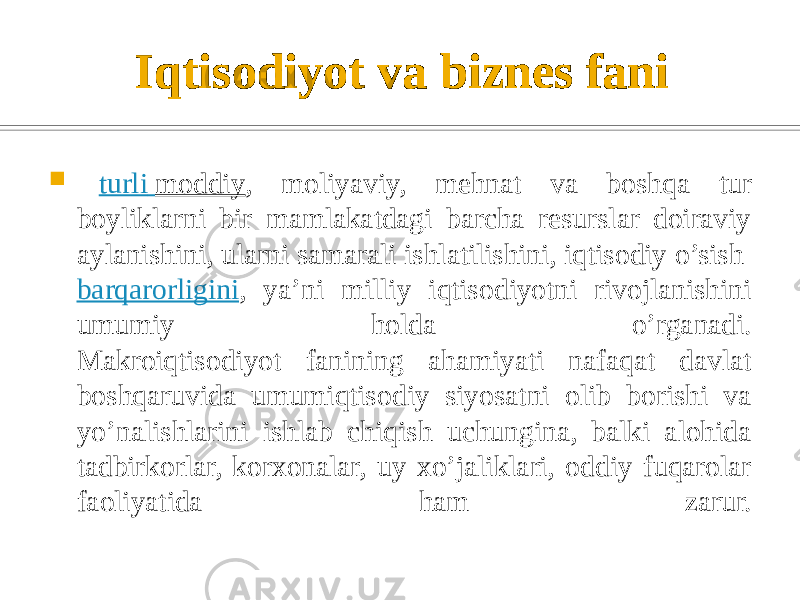 Iqtisodiyot va biznes fani  –   turli moddiy , moliyaviy, mehnat va boshqa tur boyliklarni bir mamlakatdagi barcha resurslar doiraviy aylanishini, ularni samarali ishlatilishini, iqtisodiy o’sish  barqarorligini , ya’ni milliy iqtisodiyotni rivojlanishini umumiy holda o’rganadi. Makroiqtisodiyot fanining ahamiyati nafaqat davlat boshqaruvida umumiqtisodiy siyosatni olib borishi va yo’nalishlarini ishlab chiqish uchungina, balki alohida tadbirkorlar, korxonalar, uy xo’jaliklari, oddiy fuqarolar faoliyatida ham zarur. 