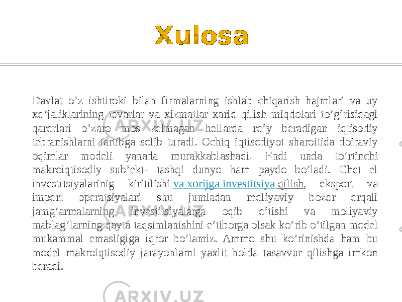 Xulosa Davlat o’z ishtiroki bilan firmalarning ishlab chiqarish hajmlari va uy xo’jaliklarining tovarlar va xizmatlar xarid qilish miqdolari to’g’risidagi qarorlari o’zaro mos kelmagan hollarda ro’y beradigan iqtisodiy tebranishlarni tartibga solib turadi. Ochiq iqtisodiyot sharoitida doiraviy oqimlar modeli yanada murakkablashadi. Endi unda to’rtinchi makroiqtisodiy sub’ekt- tashqi dunyo ham paydo bo’ladi. Chet el investitsiyalarinig kiritilishi  va xorijga investitsiya qilish , eksport va import operatsiyalari shu jumladan moliyaviy bozor orqali jamg’armalarning investitsiyalarga oqib o’tishi va moliyaviy mablag’larning qayta taqsimlanishini e’tiborga olsak ko’rib o’tilgan model mukammal emasligiga iqror bo’lamiz. Ammo shu ko’rinishda ham bu model makroiqtisodiy jarayonlarni yaxlit holda tasavvur qilishga imkon beradi.  