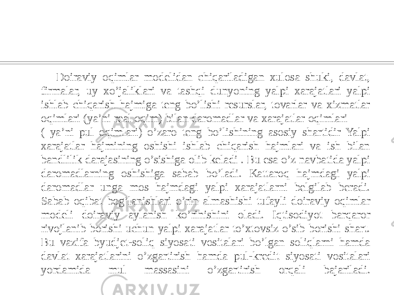  Doiraviy oqimlar modelidan chiqariladigan xulosa shuki, davlat, firmalar, uy xo’jaliklari va tashqi dunyoning yalpi xarajatlari yalpi ishlab chiqarish hajmiga teng bo’lishi resurslar, tovarlar va xizmatlar oqimlari (ya’ni real oqim) bilan daromadlar va xarajatlar oqimlari ( ya’ni pul oqimlari) o’zaro teng bo’lishining asosiy shartidir Yalpi xarajatlar hajmining oshishi ishlab chiqarish hajmlari va ish bilan bandlilik darajasining o’sishiga olib keladi . Bu esa o’z navbatida yalpi daromadlarning oshishiga sabab bo’ladi. Kattaroq hajmdagi yalpi daromadlar unga mos hajmdagi yalpi xarajatlarni belgilab beradi. Sabab oqibat bog’lanishlari o’rin almashishi tufayli doiraviy oqimlar modeli doiraviy aylanish ko’rinishini oladi. Iqtisodiyot barqaror rivojlanib borishi uchun yalpi xarajatlar to’xtovsiz o’sib borishi shart. Bu vazifa byudjet-soliq siyosati vositalari bo’lgan soliqlarni hamda davlat xarajatlarini o’zgartirish hamda pul-kredit siyosati vositalari yordamida mul massasini o’zgartirish orqali bajariladi. 