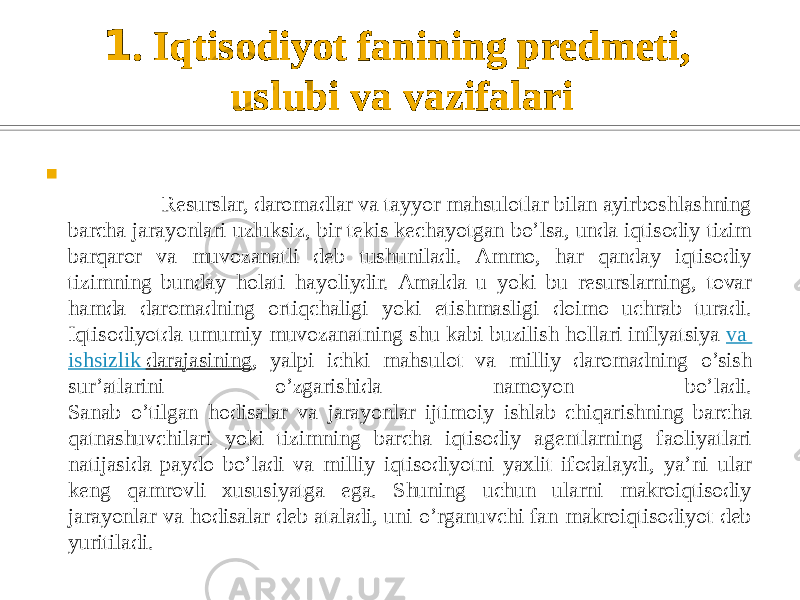 1 . Iqtisodiyot fanining predmeti, uslubi va vazifalari  Resurslar, daromadlar va tayyor mahsulotlar bilan ayirboshlashning barcha jarayonlari uzluksiz, bir tekis kechayotgan bo’lsa, unda iqtisodiy tizim barqaror va muvozanatli deb tushuniladi. Ammo, har qanday iqtisodiy tizimning bunday holati hayoliydir. Amalda u yoki bu resurslarning, tovar hamda daromadning ortiqchaligi yoki etishmasligi doimo uchrab turadi. Iqtisodiyotda umumiy muvozanatning shu kabi buzilish hollari inflyatsiya  va ishsizlik darajasining , yalpi ichki mahsulot va milliy daromadning o’sish sur’atlarini o’zgarishida namoyon bo’ladi. Sanab o’tilgan hodisalar va jarayonlar ijtimoiy ishlab chiqarishning barcha qatnashuvchilari yoki tizimning barcha iqtisodiy agentlarning faoliyatlari natijasida paydo bo’ladi va milliy iqtisodiyotni yaxlit ifodalaydi, ya’ni ular keng qamrovli xususiyatga ega. Shuning uchun ularni makroiqtisodiy jarayonlar va hodisalar deb ataladi, uni o’rganuvchi fan makroiqtisodiyot deb yuritiladi. 