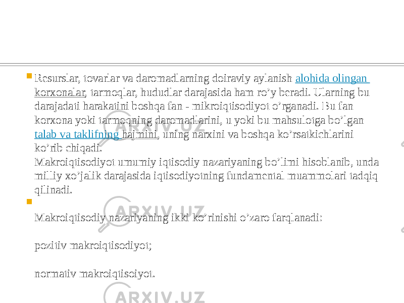  Resurslar, tovarlar va daromadlarning doiraviy aylanish  alohida olingan korxonalar , tarmoqlar, hududlar darajasida ham ro’y beradi. Ularning bu darajadati harakatini boshqa fan - mikroiqtisodiyot o’rganadi. Bu fan korxona yoki tarmoqning daromadlarini, u yoki bu mahsulotga bo’lgan  talab va taklifning hajmini , uning narxini va boshqa ko’rsatkichlarini ko’rib chiqadi. Makroiqtisodiyot umumiy iqtisodiy nazariyaning bo’limi hisoblanib, unda milliy xo’jalik darajasida iqtisodiyotning fundamental muammolari tadqiq qilinadi.  Makroiqtisodiy nazariyaning ikki ko’rinishi o’zaro farqlanadi: pozitiv makroiqtisodiyot; normativ makroiqtisoiyot. 