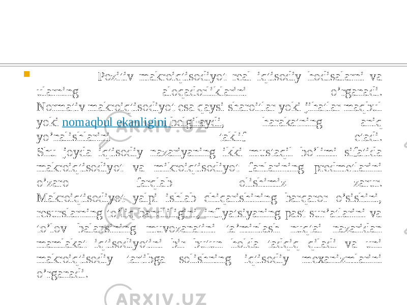  Pozitiv makroiqtisodiyot real iqtisodiy hodisalarni va ularning aloqadorliklarini o’rganadi. Normativ makroiqtisodiyot esa qaysi sharoitlar yoki jihatlar maqbul yoki  nomaqbul ekanligini belgilaydi , harakatning aniq yo’nalishlarini taklif etadi. Shu joyda iqtisodiy nazariyaning ikki mustaqil bo’limi sifatida makroiqtisodiyot va mikroiqtisodiyot fanlarining predmetlarini o’zaro farqlab olishimiz zarur. Makroiqtisodiyot yalpi ishlab chiqarishining barqaror o’sishini, resurslarning to’liq bandliligini, inflyatsiyaning past sur’atlarini va to’lov balansining muvozanatini ta’minlash nuqtai nazaridan mamlakat iqtisodiyotini bir butun holda tadqiq qiladi va uni makroiqtisodiy tartibga solishning iqtisodiy mexanizmlarini o’rganadi. 