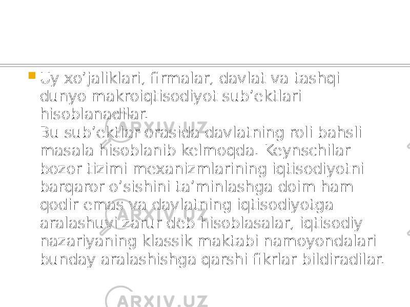  Uy xo’jaliklari, firmalar, davlat va tashqi dunyo makroiqtisodiyot sub’ektlari hisoblanadilar. Bu sub’ektlar orasida davlatning roli bahsli masala hisoblanib kelmoqda. Keynschilar bozor tizimi mexanizmlarining iqtisodiyotni barqaror o’sishini ta’minlashga doim ham qodir emas va davlatning iqtisodiyotga aralashuvi zarur deb hisoblasalar, iqtisodiy nazariyaning klassik maktabi namoyondalari bunday aralashishga qarshi fikrlar bildiradilar. 