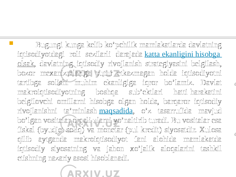  Bugungi kunga kelib ko’pchilik mamlakatlarda davlatning iqtisodiyotdagi roli sezilarli darajada  katta ekanligini hisobga olsak , davlatning iqtisodiy rivojlanish strategiyasini belgilash, bozor mexanizmlariga putur etkazmagan holda iqtisodiyotni tartibga solishi muhim ekanligiga iqror bo’lamiz. Davlat makroiqtisodiyotning boshqa sub’ektlari hatti-harakatini belgilovchi omillarni hisobga olgan holda, barqaror iqtisodiy rivojlanishni ta’minlash  maqsadida , o’z tasarrufida mavjud bo’lgan vositalar orqali ularni yo’naltirib turadi. Bu vositalar esa fiskal (byudjet-soliq) va monetar (pul-kredit) siyosatdir. Xulosa qilib aytganda makroiqtisodiyot fani alohida mamlakatda iqtisodiy siyosatning va jahon xo’jalik aloqalarini tashkil etishning nazariy asosi hisoblanadi. 