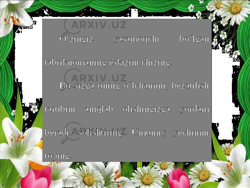 O‘zingiz yasamoqchi bo‘lgan tabriknomaning eskizini chizing. Bu sizga uning o‘lchamini, bezatilish tartibini aniqlab olishingizga yordam beradi. solishtiring. Umumiy yechimni toping. 