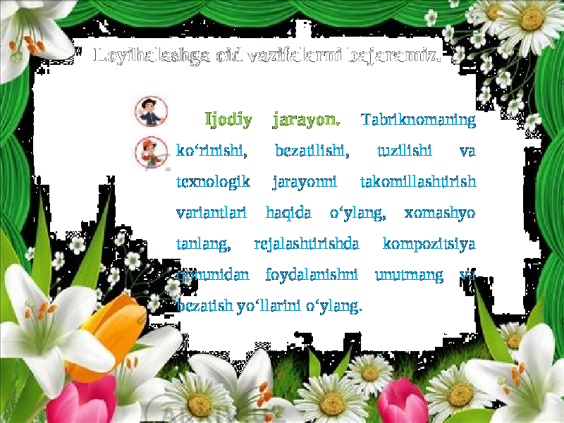 Loyihalashga oid vazifalarni bajaramiz. Ijodiy jarayon. Tabriknomaning ko‘rinishi, bezatilishi, tuzilishi va texnologik jarayonni takomillashtirish variantlari haqida o‘ylang, xomashyo tanlang, rejalashtirishda kompozitsiya qonunidan foydalanishni unutmang va bezatish yo‘llarini o‘ylang. 