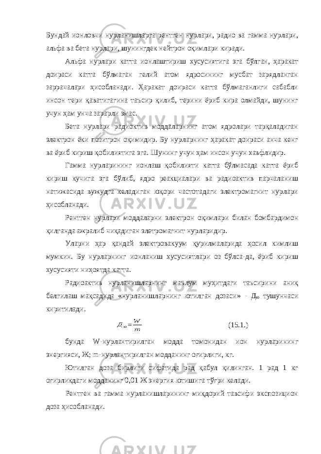 Бундай ионловчи нурланишларга рентген нурлари, радио ва гамма нурлари, альфа ва бета нурлари, шунингдек нейтрон оқимлари киради. Альфа нурлари катта ионлаштириш хусусиятига эга бўлган, ҳаракат доираси катта бўлмаган гелий атом ядросининг мусбат зарядланган заррачалари ҳисобланади. Ҳаракат доираси катта бўлмаганлиги сабабли инсон тери қ аватигагина таъсир қилиб, терини ёриб кира олмайди, шунинг учун ҳам унча зарарли эмас. Бета нурлари радиоктив моддаларнинг атом ядролари тарқаладиган электрон ёки позитрон оқимидир. Бу нурларнинг ҳаракат доираси анча кенг ва ёриб кириш қобилиятига эга. Шунинг учун ҳам инсон учун хавфлидир. Гамма нурларининг ионлаш қобилияти катта бўлмасада катта ёриб кириш кучига эга бўлиб, ядро реакциалари ва радиоактив парчаланиш натижасида вужудга келадиган юқори частотадаги электромагнит нурлари ҳисобланади. Рентген нурлари моддаларни электрон оқимлари билан бомбардимон қилганда ажралиб чиқадиган элетромагнит нурларидир. Уларни ҳар қандай электровакуум қурилмаларида ҳосил кимлиш мумкин. Бу нурларнинг ионланиш хусусиятлари оз бўлса-да, ёриб кириш хусусияти ниҳоятда катта. Радиоактив нурланишларнинг маълум муҳитдаги таъсирини аниқ белгилаш мақсадида «нурланишларнинг ютилган дозаси» - Д ю тушунчаси киритилади.ю Д = m W (15.1.) бунда W -нурлантирилган модда томонидан ион нурларининг энергияси, Ж; m -нурлантирилган модданинг оғирлиги, кг. Ютилган доза бирлиги сифатида рад қабул қилинган. 1 рад 1 кг оғирликдаги модданинг 0,01 Ж энергия ютишига тўғри келади. Рентген ва гамма нурланишларининг миқдорий тавсифи экспозицион доза ҳисобланади. 