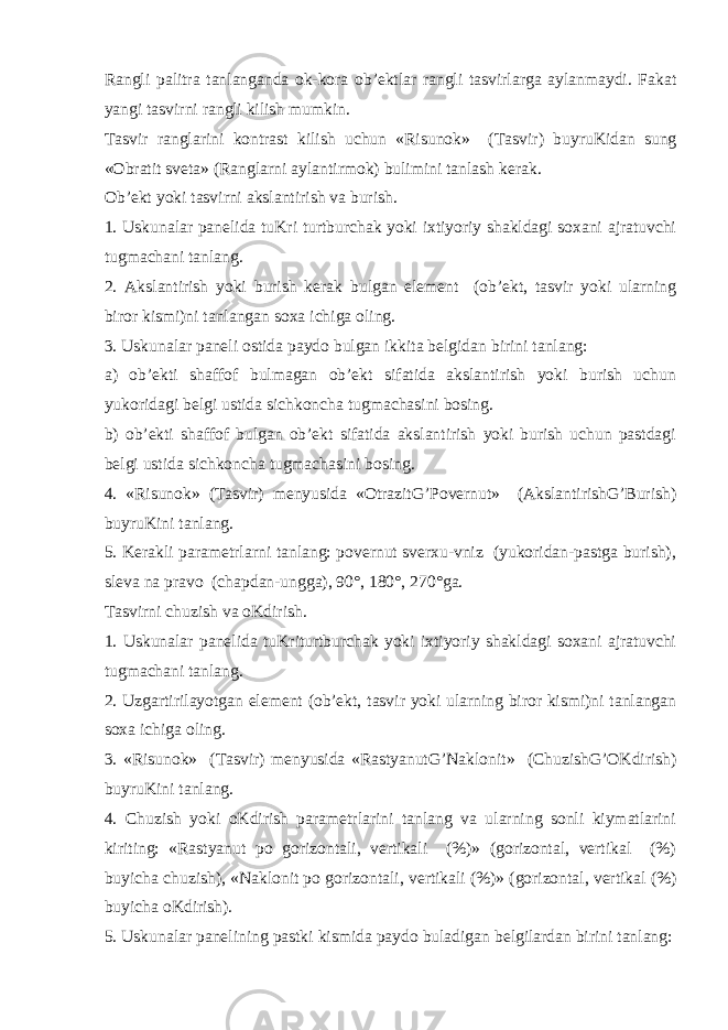 Rangli palitra tanlanganda ok-kora ob’ektlar rangli tasvirlarga aylanmaydi. Fakat yangi tasvirni rangli kilish mumkin. Т asvir ranglarini kontrast kilish uchun «Risunok» ( Т asvir) buyruKidan sung «Obratit sveta» (Ranglarni aylantirmok) bulimini tanlash kerak. Ob’ekt yoki tasvirni akslantirish va burish. 1. Uskunalar panelida tuKri turtburchak yoki ixtiyoriy shakldagi soxani ajratuvchi tugmachani tanlang. 2. Akslantirish yoki burish kerak bulgan element (ob’ekt, tasvir yoki ularning biror kismi)ni tanlangan soxa ichiga oling. 3. Uskunalar paneli ostida paydo bulgan ikkita belgidan birini tanlang: a) ob’ekti shaffof bulmagan ob’ekt sifatida akslantirish yoki burish uchun yukoridagi belgi ustida sichkoncha tugmachasini bosing. b) ob’ekti shaffof bulgan ob’ekt sifatida akslantirish yoki burish uchun pastdagi belgi ustida sichkoncha tugmachasini bosing. 4. «Risunok» ( Т asvir) menyusida «OtrazitG’Povernut» (AkslantirishG’Burish) buyruKini tanlang. 5. Kerakli parametrlarni tanlang: povernut sverxu-vniz (yukoridan-pastga burish), sleva na pravo (chapdan-ungga), 90°, 180°, 270°ga. Т asvirni chuzish va oKdirish. 1. Uskunalar panelida tuKriturtburchak yoki ixtiyoriy shakldagi soxani ajratuvchi tugmachani tanlang. 2. Uzgartirilayotgan element (ob’ekt, tasvir yoki ularning biror kismi)ni tanlangan soxa ichiga oling. 3. «Risunok» ( Т asvir) menyusida «RastyanutG’Naklonit» (ChuzishG’OKdirish) buyruKini tanlang. 4. Chuzish yoki oKdirish parametrlarini tanlang va ularning sonli kiymatlarini kiriting: «Rastyanut po gorizontali, vertikali (%)» (gorizontal, vertikal (%) buyicha chuzish), «Naklonit po gorizontali, vertikali (%)» (gorizontal, vertikal (%) buyicha oKdirish). 5. Uskunalar panelining pastki kismida paydo buladigan belgilardan birini tanlang: 