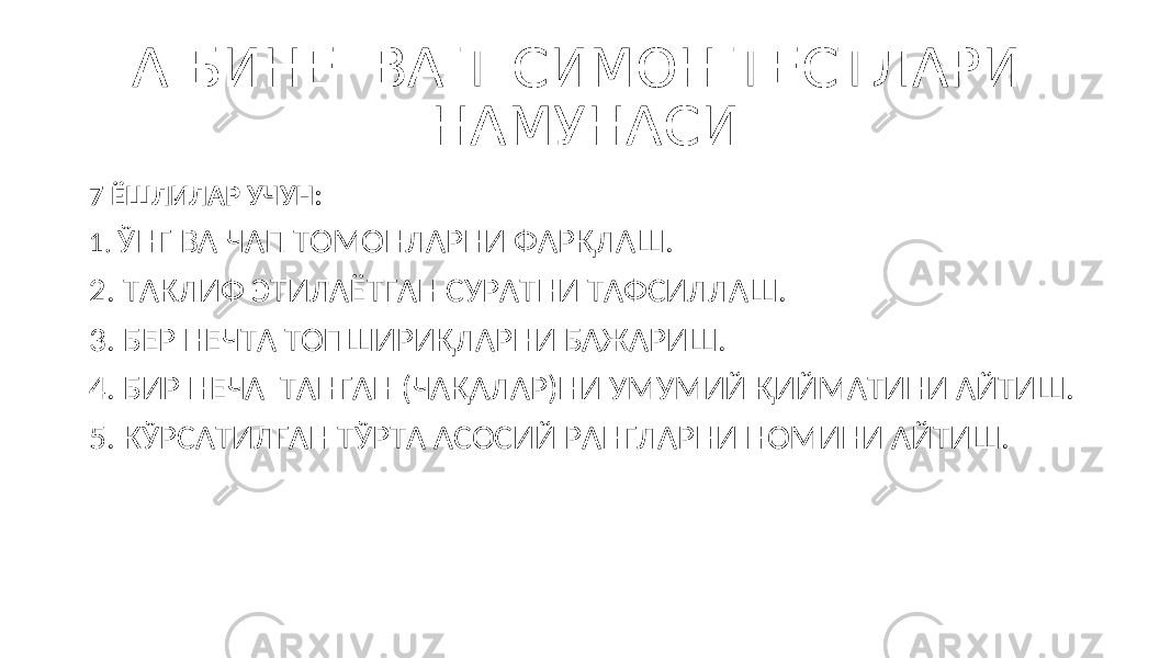 А.БИНЕ ВА Т.СИМОН ТЕСТЛАРИ НАМУНАСИ 7 ЁШЛИЛАР УЧУН: 1. ЎНГ ВА ЧАП ТОМОНЛАРНИ ФАРҚЛАШ. 2. ТАКЛИФ ЭТИЛАЁТГАН СУРАТНИ ТАФСИЛЛАШ. 3. БЕР НЕЧТА ТОПШИРИҚЛАРНИ БАЖАРИШ. 4. БИР НЕЧА ТАНГАН (ЧАҚАЛАР)НИ УМУМИЙ ҚИЙМАТИНИ АЙТИШ. 5. КЎРСАТИЛГАН ТЎРТА АСОСИЙ РАНГЛАРНИ НОМИНИ АЙТИШ. 